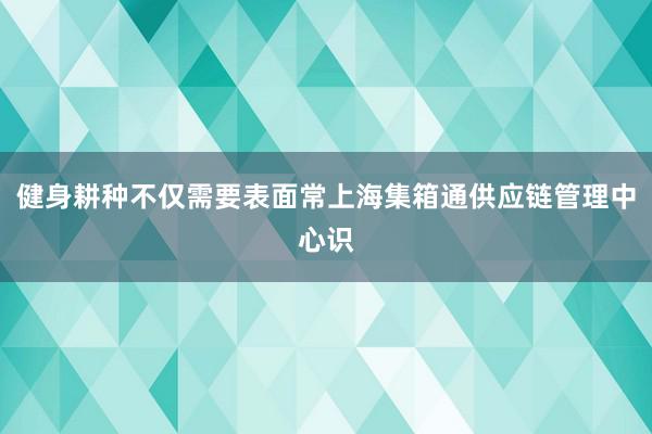 健身耕种不仅需要表面常上海集箱通供应链管理中心识
