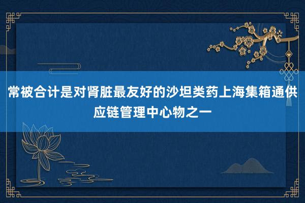 常被合计是对肾脏最友好的沙坦类药上海集箱通供应链管理中心物之一
